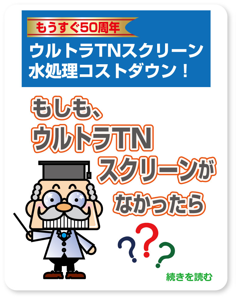 ウルトラTNスクリーンで水処理コストダウン！