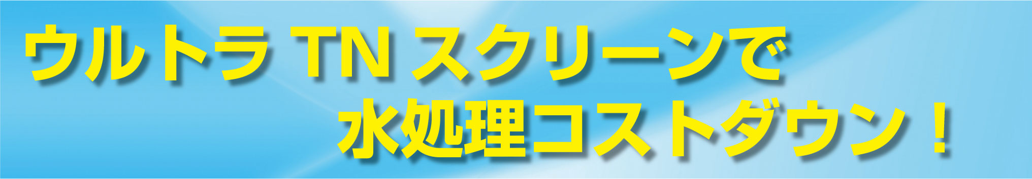 ウルトラTNスクリーンで 水処理コストダウン！
